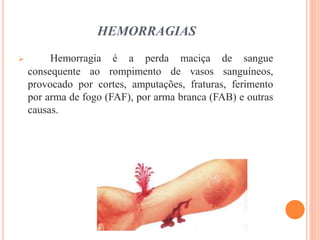 HEMORRAGIAS
 Hemorragia é a perda maciça de sangue
consequente ao rompimento de vasos sanguíneos,
provocado por cortes, amputações, fraturas, ferimento
por arma de fogo (FAF), por arma branca (FAB) e outras
causas.
 