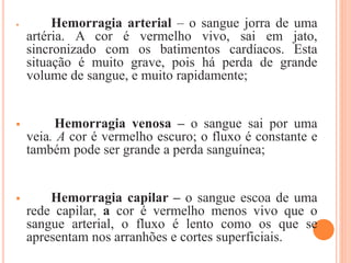  Hemorragia arterial – o sangue jorra de uma
artéria. A cor é vermelho vivo, sai em jato,
sincronizado com os batimentos cardíacos. Esta
situação é muito grave, pois há perda de grande
volume de sangue, e muito rapidamente;
 Hemorragia venosa – o sangue sai por uma
veia. A cor é vermelho escuro; o fluxo é constante e
também pode ser grande a perda sanguínea;
 Hemorragia capilar – o sangue escoa de uma
rede capilar, a cor é vermelho menos vivo que o
sangue arterial, o fluxo é lento como os que se
apresentam nos arranhões e cortes superficiais.
 