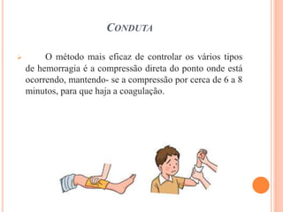 CONDUTA
 O método mais eficaz de controlar os vários tipos
de hemorragia é a compressão direta do ponto onde está
ocorrendo, mantendo- se a compressão por cerca de 6 a 8
minutos, para que haja a coagulação.
 