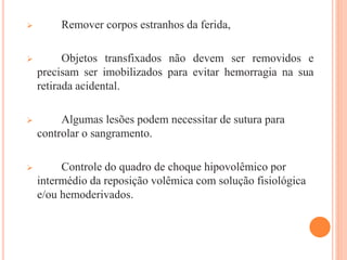  Remover corpos estranhos da ferida,
 Objetos transfixados não devem ser removidos e
precisam ser imobilizados para evitar hemorragia na sua
retirada acidental.
 Algumas lesões podem necessitar de sutura para
controlar o sangramento.
 Controle do quadro de choque hipovolêmico por
intermédio da reposição volêmica com solução fisiológica
e/ou hemoderivados.
 
