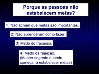 Porque as pessoas não
          estabelecem metas?

1) Não acham que metas são importantes.

  2) Não aprenderam como fazer.

     3) Medo do fracasso.

       4) Medo da rejeição.
       (Manter segredo quando
       começar a estabelecer metas)
 