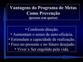 Vantagens do Programa de Metas
       Como Prevenção
            (pessoas sem queixa)


           • Conferem direção.
  • Aumentam o senso de auto-eficácia.
• Estimulam a capacidade de realização.
• Foco no presente e no futuro desejado.
     • Viver x Ser engolido pela vida.
 