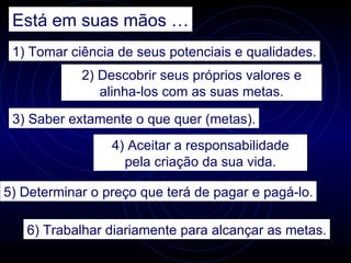 Está em suas mãos …
 1) Tomar ciência de seus potenciais e qualidades.
            2) Descobrir seus próprios valores e
               alinha-los com as suas metas.

 3) Saber extamente o que quer (metas).
                 4) Aceitar a responsabilidade
                   pela criação da sua vida.

5) Determinar o preço que terá de pagar e pagá-lo.

   6) Trabalhar diariamente para alcançar as metas.
 