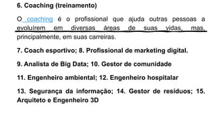 6. Coaching (treinamento)
O coaching é o profissional que ajuda outras pessoas a
evoluírem em diversas áreas de suas vidas, mas,
principalmente, em suas carreiras.
7. Coach esportivo; 8. Profissional de marketing digital.
9. Analista de Big Data; 10. Gestor de comunidade
11. Engenheiro ambiental; 12. Engenheiro hospitalar
13. Segurança da informação; 14. Gestor de resíduos; 15.
Arquiteto e Engenheiro 3D
 