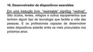 16. Desenvolvedor de dispositivos wearables
Em uma tradução livre, “weareable” significa “vestível”.
São óculos, lentes, relógios e outros equipamentos que
tenham algum tipo de tecnologia que facilite a vida das
pessoas. E os profissionais capazes de desenvolver
estes dispositivos estarão entre os mais procurados nos
próximos anos.
 