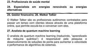 23. Profissionais de saúde mental
24. Especialista em energias renováveis ou energias
alternativas
25. Gestor financeiro; 26. Walker Talker
O Walker Talker são os profissionais autônomos contratados para
passar um tempo com clientes idosos através de uma plataforma
online, que permite escutá-los e conversar com eles.
27. Analista de quantum machine learning
O analista de quantum machine learning (traduzindo, “aprendizado
de máquina quântica”) é responsável pela pesquisa e
desenvolvimento de soluções de ponta para aumentar a velocidade
e performance de algoritmos de sistemas.
 