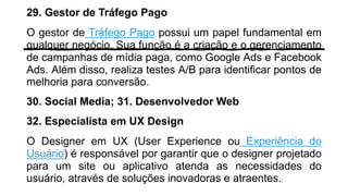 29. Gestor de Tráfego Pago
O gestor de Tráfego Pago possui um papel fundamental em
qualquer negócio. Sua função é a criação e o gerenciamento
de campanhas de mídia paga, como Google Ads e Facebook
Ads. Além disso, realiza testes A/B para identificar pontos de
melhoria para conversão.
30. Social Media; 31. Desenvolvedor Web
32. Especialista em UX Design
O Designer em UX (User Experience ou Experiência do
Usuário) é responsável por garantir que o designer projetado
para um site ou aplicativo atenda as necessidades do
usuário, através de soluções inovadoras e atraentes.
 