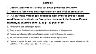 Exercício
1. Qual seu ponto de vista acerca das novas profissões do futuro?
2. Qual delas consideras mais importante e em qual você se encaixaria?
3. As diversas mudanças ocorridas nos âmbitos profissionais
modificaram bastante na forma das pessoas trabalharem. Essas
mudanças estão relacionadas principalmente:
a) Pelo avanço das tecnologias digitais.
b) Porque as profissões atuais já estão bastante monótonas e desgastantes.
c) Porque as máquinas são mais eficazes e mais importantes que os homens.
d) As pessoas mudaram suas formas de trabalhar devido a pandemia.
e) Porque o custo de vida está muito baixo e as pessoas buscam novas alternativas de
trabalho em diferentes áreas do conhecimento.
 