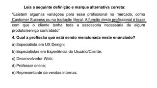 Leia a seguinte definição e marque alternativa correta:
“Existem algumas variações para esse profissional no mercado, como
Customer Success ou na tradução literal. A função deste profissional é fazer
com que o cliente tenha toda a assessoria necessária de algum
produto/serviço contratado”
4. Qual a profissão que está sendo mencionada neste enunciado?
a) Especialista em UX Design;
b) Especialistas em Experiência do Usuário/Cliente;
c) Desenvolvedor Web;
d) Professor online;
e) Representante de vendas internas.
 