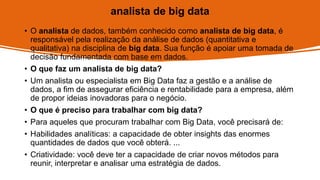 analista de big data
• O analista de dados, também conhecido como analista de big data, é
responsável pela realização da análise de dados (quantitativa e
qualitativa) na disciplina de big data. Sua função é apoiar uma tomada de
decisão fundamentada com base em dados.
• O que faz um analista de big data?
• Um analista ou especialista em Big Data faz a gestão e a análise de
dados, a fim de assegurar eficiência e rentabilidade para a empresa, além
de propor ideias inovadoras para o negócio.
• O que é preciso para trabalhar com big data?
• Para aqueles que procuram trabalhar com Big Data, você precisará de:
• Habilidades analíticas: a capacidade de obter insights das enormes
quantidades de dados que você obterá. ...
• Criatividade: você deve ter a capacidade de criar novos métodos para
reunir, interpretar e analisar uma estratégia de dados.
 