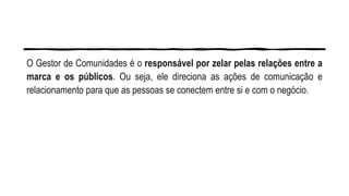 O Gestor de Comunidades é o responsável por zelar pelas relações entre a
marca e os públicos. Ou seja, ele direciona as ações de comunicação e
relacionamento para que as pessoas se conectem entre si e com o negócio.
 