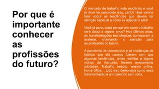 Por que é
importante
conhecer
as
profissões
do futuro?
O mercado de trabalho está mudando e você
já deve ter percebido isso, certo? Hoje vamos
falar sobre as tendências que devem ter
atenção especial e como se adaptar a elas!
Você já parou para pensar em como o trabalho
será daqui a alguns anos? Nos últimos anos,
as transformações tecnológicas começaram a
acelerar, chamando a atenção para
as profissões do futuro.
A pandemia de coronavírus e as mudanças de
hábitos que ela causou fizeram com que
algumas tendências, antes restritas a alguns
nichos de mercado, fossem amplamente
adotadas. Trabalho remoto, ensino online,
home office… tudo isso demonstra como essa
transformação é um caminho sem volta.
 