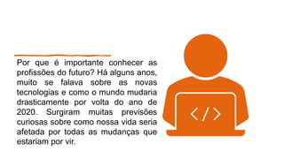 Por que é importante conhecer as
profissões do futuro? Há alguns anos,
muito se falava sobre as novas
tecnologias e como o mundo mudaria
drasticamente por volta do ano de
2020. Surgiram muitas previsões
curiosas sobre como nossa vida seria
afetada por todas as mudanças que
estariam por vir.
 
