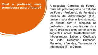 Qual a profissão mais
promissora para o futuro?
A pesquisa “Carreiras do Futuro”,
realizada pelo Programa de Estudos
do Futuro (Profuturo), da Fundação
Instituto de Administração (FIA),
também subsidiou o levantamento.
De acordo com a pesquisa, as
profissões mais promissoras para
os 10 próximos anos pertencem às
seguintes áreas: Sustentabilidade;
Infraestrutura; Saúde e Qualidade
de Vida, Recursos Humanos,
Marketing e Vendas, Tecnologia da
Informação (TI) e Direito.
 