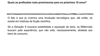 Quais as profissões mais promissoras para os próximos 10 anos?
O fato é que já vivemos uma revolução tecnológica que, até então, só
existia em histórias de ficção científica.
Se a Geração X buscava estabilidade e aquisição de bens, os Millennials
buscam pela experiência, que não está, necessariamente, atrelada aos
bens de consumo.
 