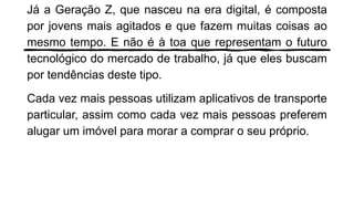 Já a Geração Z, que nasceu na era digital, é composta
por jovens mais agitados e que fazem muitas coisas ao
mesmo tempo. E não é à toa que representam o futuro
tecnológico do mercado de trabalho, já que eles buscam
por tendências deste tipo.
Cada vez mais pessoas utilizam aplicativos de transporte
particular, assim como cada vez mais pessoas preferem
alugar um imóvel para morar a comprar o seu próprio.
 