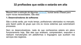 32 profissões que estão e estarão em alta
Mesmo com a extinção de algumas carreiras, outras serão criadas para
suprir novas necessidades. São elas:
1. Desenvolvedores de softwares
São e ainda serão, por muito tempo, profissionais valorizados no mercado,
pois fazem parte do grupo que cria os novos sistemas que automatizam
processos.
Sem os desenvolvedores, nada do que conhecemos estaria em pleno
funcionamento hoje. São eles que analisam, compreendem, executam e
realizam manutenções em plataformas e linguagens que auxiliam nos
serviços dos negócios.
 