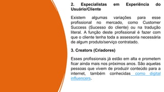 2. Especialistas em Experiência do
Usuário/Cliente
Existem algumas variações para esse
profissional no mercado, como Customer
Success (Sucesso do cliente) ou na tradução
literal. A função deste profissional é fazer com
que o cliente tenha toda a assessoria necessária
de algum produto/serviço contratado.
3. Creators (Criadores)
Esses profissionais já estão em alta e prometem
ficar ainda mais nos próximos anos. São aquelas
pessoas que vivem de produzir conteúdo para a
internet, também conhecidas como digital
influencers.
 