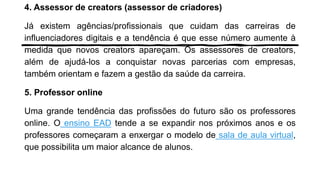4. Assessor de creators (assessor de criadores)
Já existem agências/profissionais que cuidam das carreiras de
influenciadores digitais e a tendência é que esse número aumente à
medida que novos creators apareçam. Os assessores de creators,
além de ajudá-los a conquistar novas parcerias com empresas,
também orientam e fazem a gestão da saúde da carreira.
5. Professor online
Uma grande tendência das profissões do futuro são os professores
online. O ensino EAD tende a se expandir nos próximos anos e os
professores começaram a enxergar o modelo de sala de aula virtual,
que possibilita um maior alcance de alunos.
 