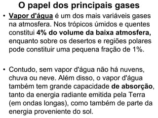O papel dos principais gases
• Vapor d'água é um dos mais variáveis gases
na atmosfera. Nos trópicos úmidos e quentes
constitui 4% do volume da baixa atmosfera,
enquanto sobre os desertos e regiões polares
pode constituir uma pequena fração de 1%.
• Contudo, sem vapor d'água não há nuvens,
chuva ou neve. Além disso, o vapor d'água
também tem grande capacidade de absorção,
tanto da energia radiante emitida pela Terra
(em ondas longas), como também de parte da
energia proveniente do sol.
 
