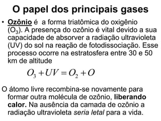 O papel dos principais gases
• Ozônio é a forma triatômica do oxigênio
(O3). A presença do ozônio é vital devido a sua
capacidade de absorver a radiação ultravioleta
(UV) do sol na reação de fotodissociação. Esse
processo ocorre na estratosfera entre 30 e 50
km de altitude
O átomo livre recombina-se novamente para
formar outra molécula de ozônio, liberando
calor. Na ausência da camada de ozônio a
radiação ultravioleta seria letal para a vida.
O
O
UV
O 

 2
3
 