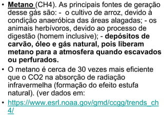 • Metano (CH4). As principais fontes de geração
desse gás são: - o cultivo de arroz, devido à
condição anaeróbica das áreas alagadas; - os
animais herbívoros, devido ao processo de
digestão (homem inclusive); - depósitos de
carvão, óleo e gás natural, pois liberam
metano para a atmosfera quando escavados
ou perfurados.
• O metano é cerca de 30 vezes mais eficiente
que o CO2 na absorção de radiação
infravermelha (formação do efeito estufa
natural). (ver dados em:
• https://www.esrl.noaa.gov/gmd/ccgg/trends_ch
4/
 
