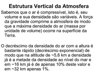 Estrutura Vertical da Atmosfera
Sabemos que o ar é compressível, isto é, seu
volume e sua densidade são variáveis. A força
da gravidade comprime a atmosfera de modo
que a máxima densidade do ar (massa por
unidade de volume) ocorre na superfície da
Terra.
O decréscimo da densidade do ar com a altura é
bastante rápido (decréscimo exponencial) de
modo que na altitude de ~5,6 km a densidade
já é a metade da densidade ao nível do mar e
em ~16 km já é de apenas 10% deste valor e
em ~32 km apenas 1%.
 