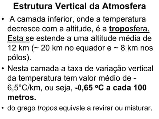 Estrutura Vertical da Atmosfera
• A camada inferior, onde a temperatura
decresce com a altitude, é a troposfera.
Esta se estende a uma altitude média de
12 km (~ 20 km no equador e ~ 8 km nos
pólos).
• Nesta camada a taxa de variação vertical
da temperatura tem valor médio de -
6,5°C/km, ou seja, -0,65 oC a cada 100
metros.
• do grego tropos equivale a revirar ou misturar.
 
