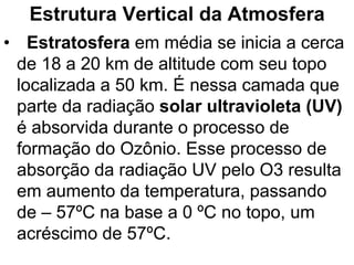 Estrutura Vertical da Atmosfera
• Estratosfera em média se inicia a cerca
de 18 a 20 km de altitude com seu topo
localizada a 50 km. É nessa camada que
parte da radiação solar ultravioleta (UV)
é absorvida durante o processo de
formação do Ozônio. Esse processo de
absorção da radiação UV pelo O3 resulta
em aumento da temperatura, passando
de – 57ºC na base a 0 ºC no topo, um
acréscimo de 57ºC.
 