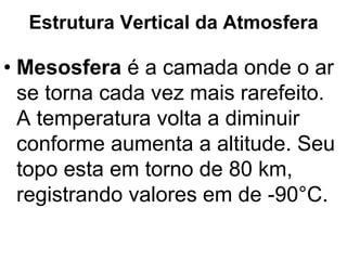 Estrutura Vertical da Atmosfera
• Mesosfera é a camada onde o ar
se torna cada vez mais rarefeito.
A temperatura volta a diminuir
conforme aumenta a altitude. Seu
topo esta em torno de 80 km,
registrando valores em de -90°C.
 