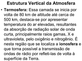 Estrutura Vertical da Atmosfera
• Termosfera: Essa camada se inicia por
volta de 80 km de altitude até cerca de
500 km, destaca-se por apresentar
temperatura do ar elevadas, resultantes
da absorção de radiação solar de onda
curta, principalmente raios gamas, X e
ultravioleta, pelo oxigênio e nitrogênio. É
nesta região que se localiza a ionosfera e
que torna possível a transmissão de
ondas de rádio por refleti-las de volta à
superfície da Terra.
 