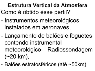 Estrutura Vertical da Atmosfera
Como é obtido esse perfil?
- Instrumentos meteorológicos
instalados em aeronaves,
- Lançamento de balões e foguetes
contendo instrumental
meteorológico – Radiossondagem
(~20 km),
- Balões estratosféricos (até ~50km),
 