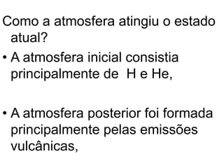 Como a atmosfera atingiu o estado
atual?
• A atmosfera inicial consistia
principalmente de H e He,
• A atmosfera posterior foi formada
principalmente pelas emissões
vulcânicas,
 