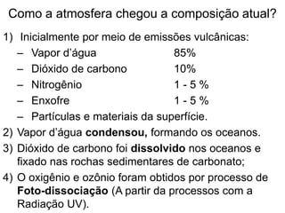 Como a atmosfera chegou a composição atual?
1) Inicialmente por meio de emissões vulcânicas:
– Vapor d’água 85%
– Dióxido de carbono 10%
– Nitrogênio 1 - 5 %
– Enxofre 1 - 5 %
– Partículas e materiais da superfície.
2) Vapor d’água condensou, formando os oceanos.
3) Dióxido de carbono foi dissolvido nos oceanos e
fixado nas rochas sedimentares de carbonato;
4) O oxigênio e ozônio foram obtidos por processo de
Foto-dissociação (A partir da processos com a
Radiação UV).
 