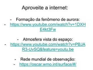 Aproveite a internet:
- Formação da fenômeno de aurora:
- https://www.youtube.com/watch?v=1DXH
E4kt3Fw
- Atmosfera vista do espaço:
- https://www.youtube.com/watch?v=PBJA
R3-UvSQ&feature=youtu.be
- Rede mundial de observação:
- https://oscar.wmo.int/surface/#/
 