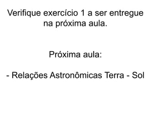 Verifique exercício 1 a ser entregue
na próxima aula.
Próxima aula:
- Relações Astronômicas Terra - Sol
 