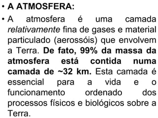 • A ATMOSFERA:
• A atmosfera é uma camada
relativamente fina de gases e material
particulado (aerossóis) que envolvem
a Terra. De fato, 99% da massa da
atmosfera está contida numa
camada de ~32 km. Esta camada é
essencial para a vida e o
funcionamento ordenado dos
processos físicos e biológicos sobre a
Terra.
 