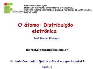 MINISTÉRIO DA EDUCAÇÃO
SECRETARIA DE EDUCAÇÃO PROFISSIONAL E TECNOLÓGICA
INSTITUTO FEDERAL DE EDUCAÇÃO, CIÊNCIA E TECNOLOGIA DE SANTA CATARINA
CAMPUS LAGES
O átomo: Distribuição
eletrônica
Prof. Marcel Piovezan
marcel.piovezan@ifsc.edu.br
Unidade Curricular: Química Geral e experimental I
Fase: 1
 