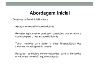 Abordagem inicial
• Objetivos na fase inicial incluem:
• Assegurar a estabilidade do doente
• Reverter rapidamente quaisquer condições que estejam a
contribuir para o mau estado do doente
• Tomar medidas para definir a base fisiopatológica dos
sintomas neurológicos do doente
• Pesquisar potenciais contra-indicações para a trombólise
em doentes comAVC isquémico agudo
 