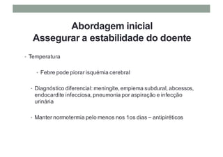 Abordagem inicial
Assegurar a estabilidade do doente
• Temperatura
• Febre pode piorar isquémia cerebral
• Diagnóstico diferencial: meningite, empiema subdural, abcessos,
endocardite infecciosa, pneumonia por aspiração e infecção
urinária
• Manter normotermia pelo menos nos 1os dias – antipiréticos
 