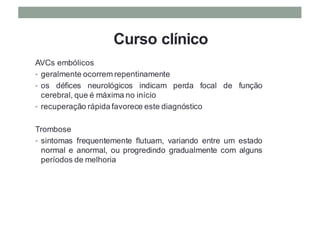 Curso clínico
AVCs embólicos
• geralmente ocorrem repentinamente
• os défices neurológicos indicam perda focal de função
cerebral, que é máxima no início
• recuperação rápida favorece este diagnóstico
Trombose
• sintomas frequentemente flutuam, variando entre um estado
normal e anormal, ou progredindo gradualmente com alguns
períodos de melhoria
 