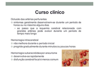Curso clínico
Oclusão das artérias perfurantes
¢ sintomas geralmente desenvolvem-se durante um período de
horas ou no máximo alguns dias
— ao passo que a isquemia cerebral relacionada com
grandes artérias pode evoluir durante um período de
tempo mais longo
Hemorragia intracerebral
¢ não melhora durante o período inicial
¢ progride gradualmente durante minutos ou poucas horas
Hemorragia subaracnóidea por aneurisma
¢ desenvolve-se rapidamente
¢ disfunção cerebral focal é menos comum
 