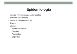 Epidemiologia
• Mundo - 10 milhões/ano internações
• 3ª maior causa morte
• Homens > Mulheres (2:1)
• Jovens
• Causas:
• Acidente trânsito
• Quedas
• Agressões
• Esportes
 