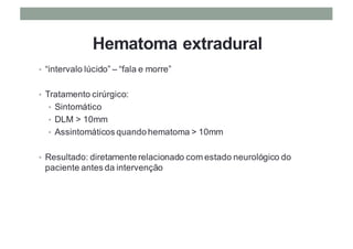 Hematoma extradural
• “intervalo lúcido” – “fala e morre”
• Tratamento cirúrgico:
• Sintomático
• DLM > 10mm
• Assintomáticos quando hematoma > 10mm
• Resultado: diretamente relacionado com estado neurológico do
paciente antes da intervenção
 