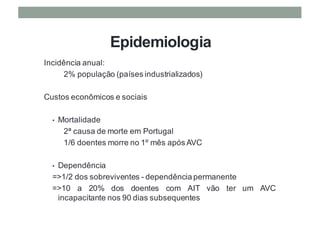 Epidemiologia
Incidência anual:
2% população (países industrializados)
Custos econômicos e sociais
• Mortalidade
2ª causa de morte em Portugal
1/6 doentes morre no 1º mês após AVC
• Dependência
=>1/2 dos sobreviventes - dependência permanente
=>10 a 20% dos doentes com AIT vão ter um AVC
incapacitante nos 90 dias subsequentes
 