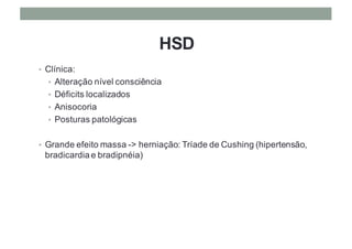 HSD
• Clínica:
• Alteração nível consciência
• Déficits localizados
• Anisocoria
• Posturas patológicas
• Grande efeito massa -> herniação: Tríade de Cushing (hipertensão,
bradicardia e bradipnéia)
 