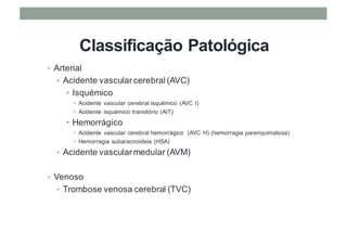 Classificação Patológica
• Arterial
• Acidente vascularcerebral (AVC)
• Isquémico
• Acidente vascular cerebral isquêmico (AVC I)
• Acidente isquémico transitório (AIT)
• Hemorrágico
• Acidente vascular cerebral hemorrágico (AVC H) (hemorragia parenquimatosa)
• Hemorragia subaracnoideia (HSA)
• Acidente vascularmedular (AVM)
• Venoso
• Trombose venosa cerebral (TVC)
 