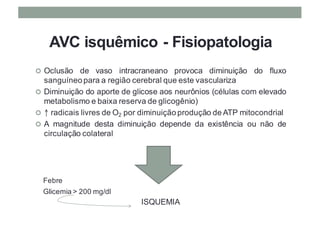 AVC isquêmico - Fisiopatologia
¢ Oclusão de vaso intracraneano provoca diminuição do fluxo
sanguíneo para a região cerebral que este vasculariza
¢ Diminuição do aporte de glicose aos neurônios (células com elevado
metabolismo e baixa reserva de glicogênio)
¢ ↑ radicais livres de O2 por diminuição produção de ATP mitocondrial
¢ A magnitude desta diminuição depende da existência ou não de
circulação colateral
ISQUEMIA
Febre
Glicemia > 200 mg/dl
 