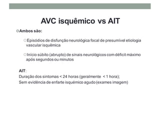 AVC isquêmico vs AIT
¢Ambos são:
¢Episódios de disfunção neurológica focal de presumível etiologia
vascular isquêmica
¢Início súbito (abrupto) de sinais neurológicos com déficit máximo
após segundos ou minutos
AIT:
Duração dos sintomas < 24 horas (geralmente < 1 hora);
Sem evidência de enfarte isquémico agudo (exames imagem)
 