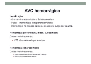 AVC hemorrágico
Localização:
• Difusa – Intraventricular e Subaracnoideia
• Focal – Hemorragia intraparenquimatosa
• Hemorragia no espaço epidural e subdural surge por trauma.
Hemorragia profunda (GG base, subcortical)
Causa mais frequente:
• HTA (hematoma hipertensivo)
Hemorragia lobar (cortical)
Causa mais frequente:
• Jovem – Malformação Artério-Venosa (MAV) cerebral
• Idoso – Angiopatia amilóide cerebral
 